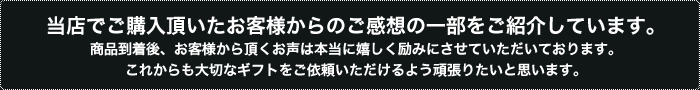 当店でご購入頂いたお客様からのご感想の一部をご紹介しています。商品到着後、お客様から頂くお声は本当に嬉しく励みにさせていただいております。これからも大切なギフトをご依頼いただけるよう頑張りたいと思います。