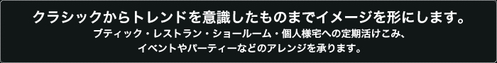 クラシックからトレンドを意識したものまでイメージを形にします。ブティック・レストラン・ショールーム・個人様宅への定期活けこみ、イベントやパーティーなどのアレンジを承ります。